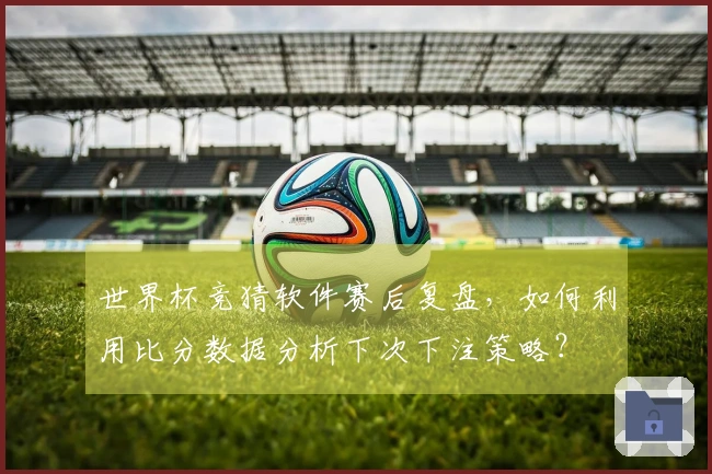 世界杯竞猜软件赛后复盘，如何利用比分数据分析下次下注策略？