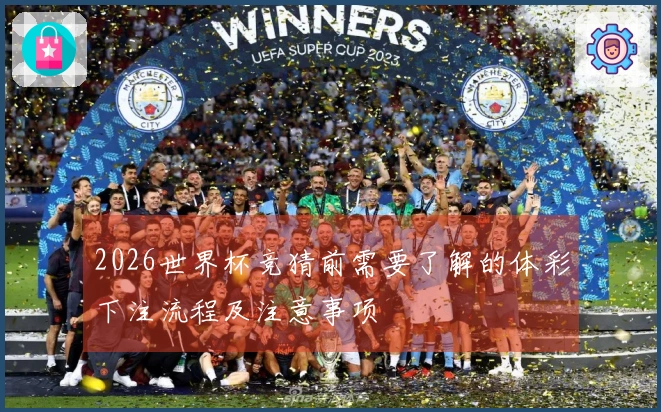 2026世界杯竞猜前需要了解的体彩下注流程及注意事项